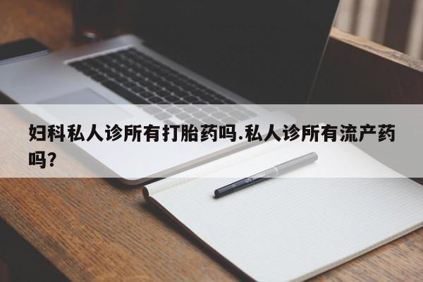 私下打胎药在线购买，妇科私人诊所有打胎药吗.私人诊所有流产药吗？