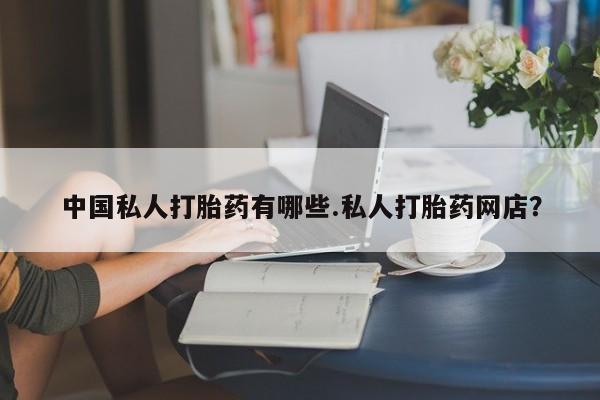 私下打胎药在线购买，中国私人打胎药有哪些.私人打胎药网店？