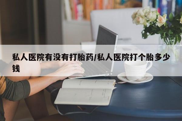 私下打胎药在线购买，私人医院有没有打胎药/私人医院打个胎多少钱