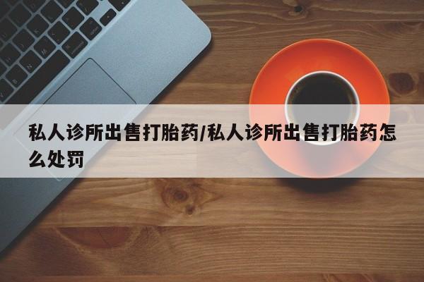 私下打胎药在线购买，私人诊所出售打胎药/私人诊所出售打胎药怎么处罚