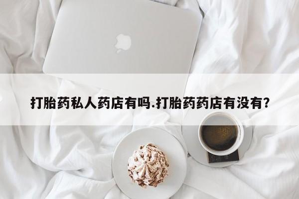 私下打胎药在线购买，打胎药私人药店有吗.打胎药药店有没有？