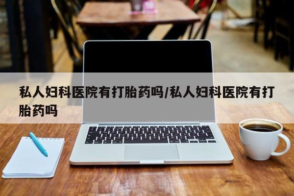 私下打胎药在线购买，私人妇科医院有打胎药吗/私人妇科医院有打胎药吗