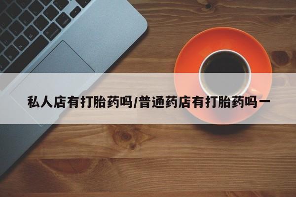 私下打胎药在线购买，私人店有打胎药吗/普通药店有打胎药吗一