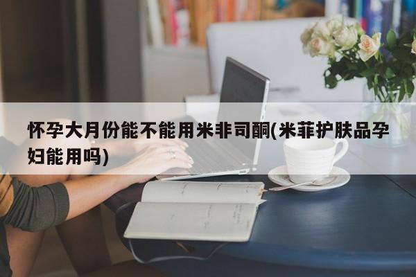 私下打胎药在线购买，怀孕大月份能不能用米非司酮(米菲护肤品孕妇能用吗)