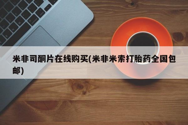 私下打胎药在线购买，米非司酮片在线购买(米非米索打胎药全国包邮)
