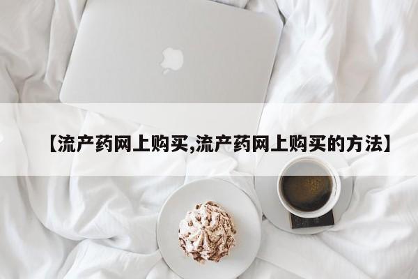 私下打胎药在线购买，【流产药网上购买,流产药网上购买的方法】