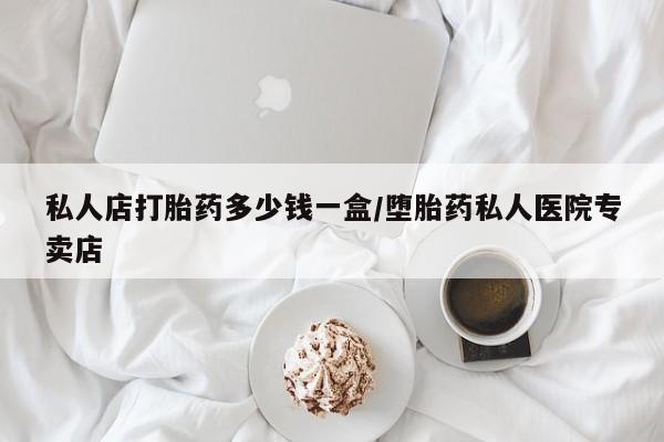 私下打胎药在线购买，私人店打胎药多少钱一盒/堕胎药私人医院专卖店