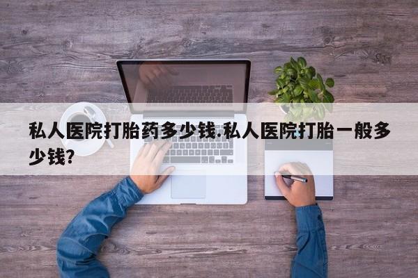 私下打胎药在线购买，私人医院打胎药多少钱.私人医院打胎一般多少钱？
