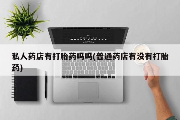 私下打胎药在线购买，私人药店有打胎药吗吗(普通药店有没有打胎药)