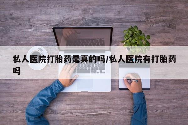 私下打胎药在线购买，私人医院打胎药是真的吗/私人医院有打胎药吗