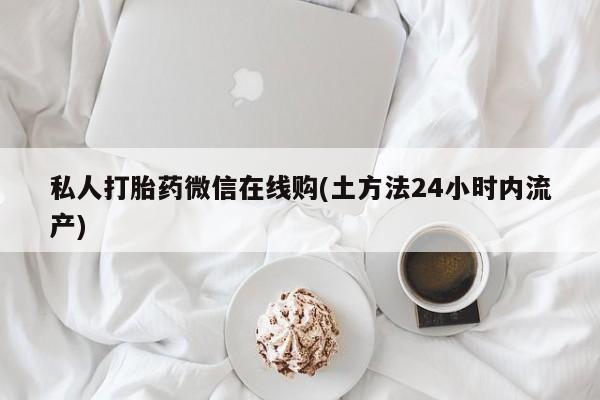 私下打胎药在线购买，私人打胎药微信在线购(土方法24小时内流产)