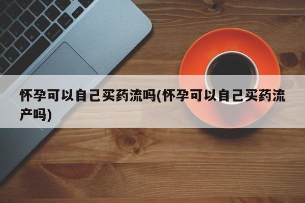 私下打胎药在线购买，怀孕可以自己买药流吗(怀孕可以自己买药流产吗)