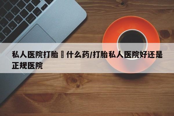 私下打胎药在线购买，私人医院打胎給什么药/打胎私人医院好还是正规医院