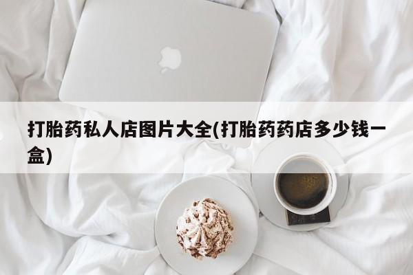 私下打胎药在线购买，打胎药私人店图片大全(打胎药药店多少钱一盒)