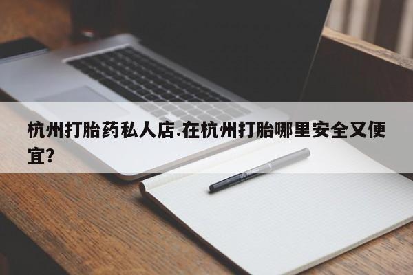 私下打胎药在线购买，杭州打胎药私人店.在杭州打胎哪里安全又便宜？