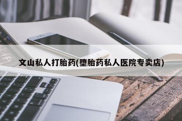 私下打胎药在线购买，文山私人打胎药(堕胎药私人医院专卖店)