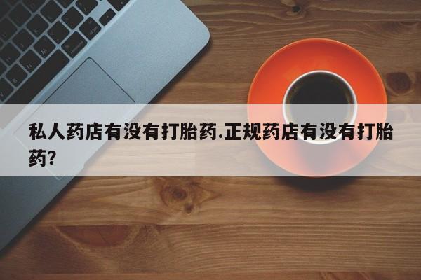 私下打胎药在线购买，私人药店有没有打胎药.正规药店有没有打胎药？
